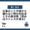 仕事のことが頭から離れない時の対処法とその解決策【読めばストレスが減る】